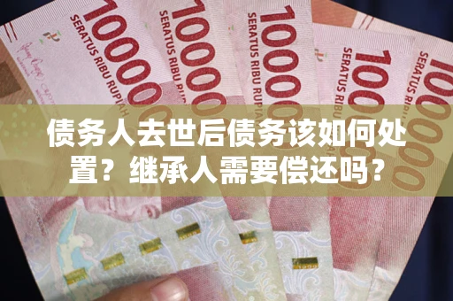 武汉债务人去世后债务该如何处置？继承人需要偿还吗？